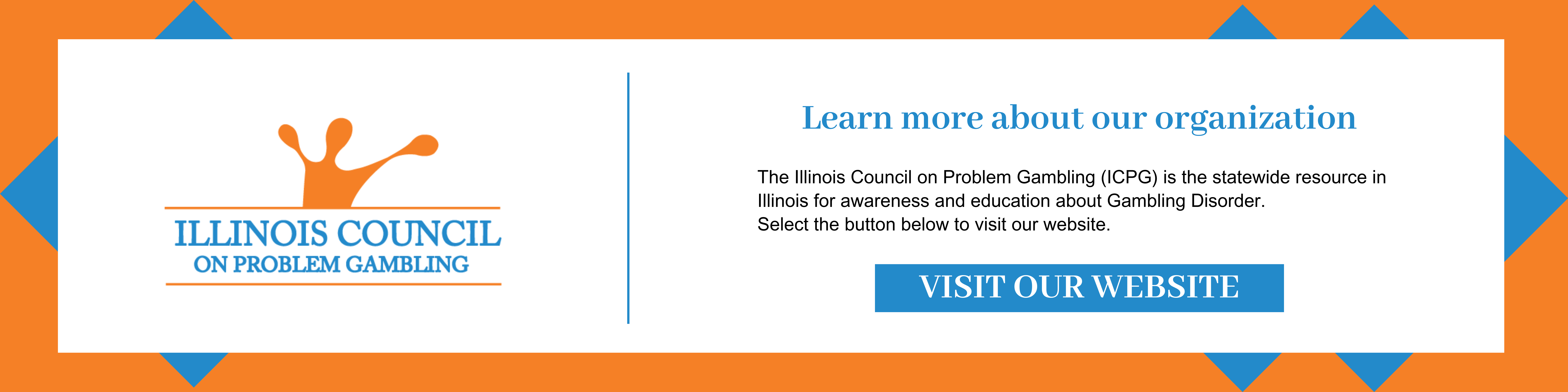 Learn more about our organization. The Illinois Council on Problem Gambling (ICPG) is the statewide resource in Illinois for awareness and education about Gambling Disorder. Select this image to visit our website. 